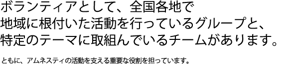 ボランティアとして、全国各地で地域に根付いた活動を行っているグループと、特定のテーマに取組んでいるチームがあります。ともに、アムネスティの活動を支える重要な役割を担っています。