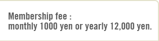 Membership fee : 
monthly 1000 yen or yearly 12,000 yen. 