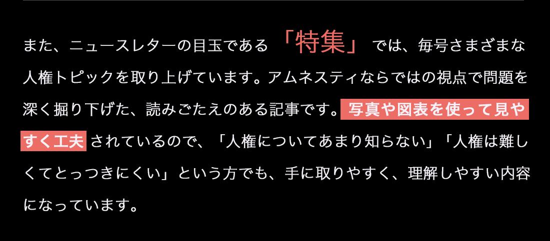 また、ニュースレターの目玉である「特集」では、毎号さまざまな人権トピックを取り上げています。アムネスティならではの視点で問題を深く掘り下げた、読みごたえのある記事です。 写真や図表を使って見やすく工夫 されているので、「人権についてあまり知らない」「人権は難しくてとっつきにくい」という方でも、手に取りやすく、理解しやすい内容になっています。