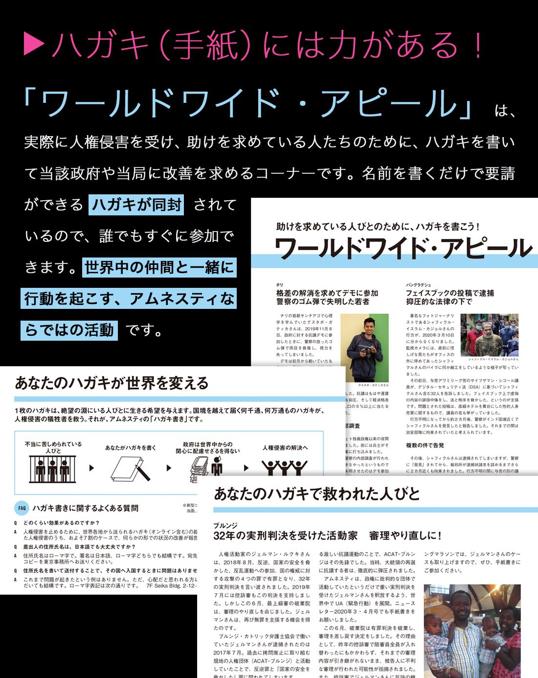 「ワールドワイド・アピール」は、実際に人権侵害を受け、助けを求めている人たちのために、ハガキを書いて当該政府や当局に改善を求めるコーナーです。名前を書くだけで要請ができる ハガキが同封  されているので、誰でもすぐに参加できます。世界中の仲間と一緒に行動を起こす、アムネスティならではの活動  です。